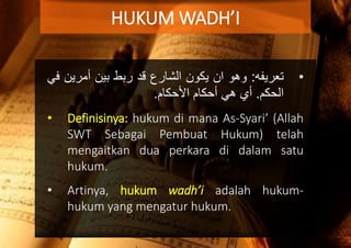 •‫تعريفه‬:‫وهو‬‫ان‬‫يكون‬‫الشارع‬‫قد‬‫ربط‬‫بين‬‫أمري‬‫ن‬‫في‬
‫الحكم‬.‫أي‬‫هي‬‫أحكام‬‫اْلحكام‬.
• Definisinya: hukum di mana As-Syari’ (Allah
SWT Sebagai Pembuat Hukum) telah
mengaitkan dua perkara di dalam satu
hukum.
• Artinya, hukum wadh’i adalah hukum-
hukum yang mengatur hukum.
HUKUM WADH’I
 