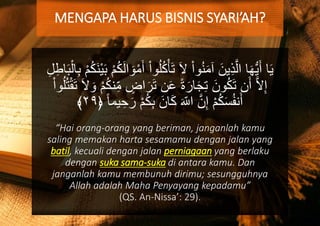 ُ‫ل‬ُ‫ك‬ْ‫أ‬َ‫ت‬ َ‫ال‬ ْ‫ا‬‫و‬ُ‫ن‬َ‫م‬‫آ‬ َ‫ين‬ِ‫ذ‬َّ‫ال‬ ‫ا‬َ‫ه‬ُّ‫ي‬َ‫أ‬ ‫ا‬َ‫ي‬ْ‫م‬ُ‫ك‬َ‫ن‬ْ‫ي‬َ‫ب‬ ْ‫م‬ُ‫ك‬َ‫ل‬‫ا‬ َ‫و‬ْ‫م‬َ‫أ‬ ْ‫ا‬‫و‬ِ‫ل‬ِ‫اط‬َ‫ب‬ْ‫ال‬ِ‫ب‬
‫اض‬َ‫ر‬َ‫ت‬ ‫ن‬َ‫ع‬ ً‫ة‬َ‫ار‬َ‫ج‬ِ‫ت‬ َ‫ون‬ُ‫ك‬َ‫ت‬ ‫ن‬َ‫أ‬ َّ‫ال‬ِ‫إ‬‫و‬ُ‫ل‬ُ‫ت‬ْ‫ق‬َ‫ت‬ َ‫ال‬ َ‫و‬ ْ‫م‬ُ‫ك‬‫ن‬ِ‫م‬ْ‫ا‬
َ‫ر‬ ْ‫م‬ُ‫ك‬ِ‫ب‬ َ‫ان‬َ‫ك‬ َ‫اّلل‬ َّ‫ن‬ِ‫إ‬ ْ‫م‬ُ‫ك‬َ‫س‬ُ‫ف‬‫ن‬َ‫أ‬﴿ ً‫ا‬‫يم‬ ِ‫ح‬٢٩﴾
“Hai orang-orang yang beriman, janganlah kamu
saling memakan harta sesamamu dengan jalan yang
batil, kecuali dengan jalan perniagaan yang berlaku
dengan suka sama-suka di antara kamu. Dan
janganlah kamu membunuh dirimu; sesungguhnya
Allah adalah Maha Penyayang kepadamu”
(QS. An-Nissa’: 29).
MENGAPA HARUS BISNIS SYARI’AH?
 