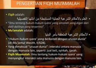 • Fiqih adalah:
•‫العلم‬‫التفص‬ ‫أدلتها‬ ‫من‬ ‫المستنبطة‬ ‫العملية‬ ‫الشرعية‬ ‫باألحكام‬‫يلية‬
• “Ilmu tentang hukum-hukum syara' yang amaliah yang digali dari
dalil-dalilnya yang terperinci”.
• Mu’amalah adalah:
•‫اْلحكام‬‫الدنيا‬ ‫بأمر‬ ‫المتعلقة‬ ‫الشرعية‬
• “Hukum-hukum syara’ yang berkaitan dengan urusan dunia”
(Al-Mu’jamul Wasith, II/628).
• Yang dimaksud “urusan dunia”: interaksi antara manusia
dengan manusia lain, seperti: jual beli, syirkah, ijarah.
• Fiqih Muamalah: ilmu tentang hukum-hukum syara’ yang
menyangkut interaksi satu manusia dengan manusia lain.
PENGERTIAN FIQH MU’AMALAH
 