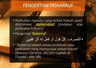 • Perbuatan manusia yang terkait hukum syara’
diistilahkan tasharrufaat (tindakan atau
perbuatan hukum).
• Pengertian Tasharruf:
•‫التصرف‬:‫فقهي‬ ‫أثر‬ ‫له‬ ‫فعل‬ ‫أو‬ ‫قول‬ ‫كل‬
• “Tasharruf adalah setiap perkataan atau
perbuatan yang mempunyai akibat hukum”
(Rawwas Qal’ahjie, Mu’jam Lughah Al
Fuqoha`, hlm. 99).
PENGERTIAN TASHARRUF
 