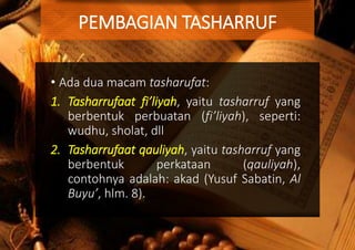 • Ada dua macam tasharufat:
1. Tasharrufaat fi’liyah, yaitu tasharruf yang
berbentuk perbuatan (fi’liyah), seperti:
wudhu, sholat, dll
2. Tasharrufaat qauliyah, yaitu tasharruf yang
berbentuk perkataan (qauliyah),
contohnya adalah: akad (Yusuf Sabatin, Al
Buyu’, hlm. 8).
PEMBAGIAN TASHARRUF
 
