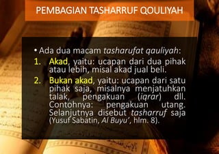 • Ada dua macam tasharufat qauliyah:
1. Akad, yaitu: ucapan dari dua pihak
atau lebih, misal akad jual beli.
2. Bukan akad, yaitu: ucapan dari satu
pihak saja, misalnya menjatuhkan
talak, pengakuan (iqrar) dll.
Contohnya: pengakuan utang.
Selanjutnya disebut tasharruf saja
(Yusuf Sabatin, Al Buyu’, hlm. 8).
PEMBAGIAN TASHARRUF QOULIYAH
 