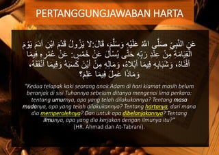 َ‫و‬ ِ‫ه‬ْ‫ي‬َ‫ل‬َ‫ع‬ ُ َّ‫اّلل‬ ‫ى‬َّ‫ل‬َ‫ص‬ ِ‫ي‬ِ‫ب‬َّ‫ن‬‫ال‬ ِ‫ن‬َ‫ع‬َ‫ل‬‫ا‬َ‫ق‬ ،َ‫م‬َّ‫ل‬َ‫س‬:‫ا‬ َ‫م‬ْ‫د‬َ‫ق‬ ُ‫ل‬‫و‬ُ‫ز‬َ‫ي‬ ‫ال‬َ‫م‬ ْ‫و‬َ‫ي‬ َ‫م‬َ‫د‬‫آ‬ ِ‫ْن‬‫ب‬
ْ‫س‬ُ‫ي‬ ‫ى‬َّ‫ت‬َ‫ح‬ ِ‫ه‬ِ‫ب‬َ‫ر‬ ِ‫د‬ْ‫ن‬ِ‫ع‬ ْ‫ن‬ِ‫م‬ ِ‫ة‬َ‫م‬‫ا‬َ‫ي‬ِ‫ق‬ْ‫ال‬‫س‬ْ‫َم‬‫خ‬ ْ‫ن‬َ‫ع‬ َ‫ل‬‫أ‬:ِ‫ه‬ ِ‫ر‬ْ‫م‬ُ‫ع‬ ْ‫ن‬َ‫ع‬‫ا‬َ‫م‬‫ي‬ِ‫ف‬
ِ‫ه‬ِ‫ل‬‫ا‬َ‫م‬ َ‫و‬ ،ُ‫ه‬‫ْال‬‫ب‬‫أ‬ ‫ا‬َ‫م‬‫ي‬ِ‫ف‬ ِ‫ه‬ِ‫ب‬‫ا‬َ‫ب‬َ‫ش‬ َ‫و‬ ،ُ‫ه‬‫َا‬‫ن‬ْ‫ف‬‫أ‬َ‫م‬‫ي‬ِ‫ف‬ َ‫و‬ ُ‫ه‬َ‫ب‬َ‫س‬َ‫ك‬ َ‫ْن‬‫ي‬‫أ‬ ْ‫ن‬ِ‫م‬،ُ‫ه‬َ‫ق‬َ‫ف‬ْ‫ن‬‫أ‬ ‫ا‬
َ‫م‬ِ‫ل‬َ‫ع‬ ‫ا‬َ‫م‬‫ي‬ِ‫ف‬ َ‫ل‬ِ‫م‬َ‫ع‬ ‫ا‬َ‫ذ‬‫ا‬َ‫م‬ َ‫و‬‫؟‬
“Kedua telapak kaki seorang anak Adam di hari kiamat masih belum
beranjak di sisi Tuhannya sebelum ditanya mengenai lima perkara:
tentang umurnya, apa yang telah dilakukannya? Tentang masa
mudanya, apa yang telah dilakukannya? Tentang hartanya, dari mana
dia memperolehnya? Dan untuk apa dibelanjakannya? Tentang
ilmunya, apa yang dia kerjakan dengan ilmunya itu?”
(HR. Ahmad dan At-Tabrani).
PERTANGGUNGJAWABAN HARTA
 