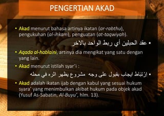 • Akad menurut bahasa artinya ikatan (ar-rabthu),
pengukuhan (al-ihkam), penguatan (at-taqwiyah).
•‫باالخر‬ ‫الواحد‬ ‫ربط‬ ‫أي‬ ‫الحبلين‬ ‫عقد‬
• Aqada al-hablaini, artinya dia mengikat yang satu dengan
yang lain.
• Akad menurut istilah syar’i :
•‫مح‬ ‫في‬ ‫اثره‬ ‫يظهر‬ ‫مشروع‬ ‫وجه‬ ‫على‬ ‫بقبول‬ ‫ايجاب‬ ‫اط‬َ‫ب‬‫ت‬ ْ‫ر‬ِ‫ا‬‫له‬
• Akad adalah ikatan ijab dengan kabul yang sesuai hukum
syara’ yang menimbulkan akibat hukum pada objek akad
(Yusuf As-Sabatin, Al-Buyu’, hlm. 13).
PENGERTIAN AKAD
 