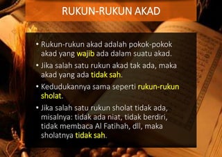 • Rukun-rukun akad adalah pokok-pokok
akad yang wajib ada dalam suatu akad.
• Jika salah satu rukun akad tak ada, maka
akad yang ada tidak sah.
• Kedudukannya sama seperti rukun-rukun
sholat.
• Jika salah satu rukun sholat tidak ada,
misalnya: tidak ada niat, tidak berdiri,
tidak membaca Al Fatihah, dll, maka
sholatnya tidak sah.
RUKUN-RUKUN AKAD
 