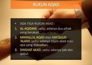 • ADA TIGA RUKUN AKAD :
1. AL-AQIDANI, yaitu: adanya dua pihak
yang berakad.
2. MAHALLUL AQAD atau MA’QUUD
‘ALAIHI, yaitu: adanya objek akad atau
apa yang diakadkan.
3. SHIGHAT AKAD, yaitu: adanya ijab dan
qabul.
RUKUN AQAD
 