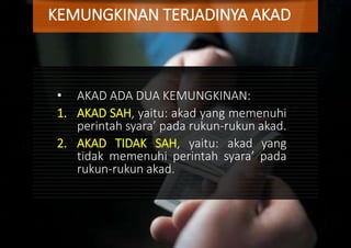 KEMUNGKINAN TERJADINYA AKAD
• AKAD ADA DUA KEMUNGKINAN:
1. AKAD SAH, yaitu: akad yang memenuhi
perintah syara’ pada rukun-rukun akad.
2. AKAD TIDAK SAH, yaitu: akad yang
tidak memenuhi perintah syara’ pada
rukun-rukun akad.
 