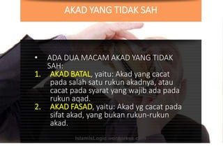 AKAD YANG TIDAK SAH
• ADA DUA MACAM AKAD YANG TIDAK
SAH:
1. AKAD BATAL, yaitu: Akad yang cacat
pada salah satu rukun akadnya, atau
cacat pada syarat yang wajib ada pada
rukun aqad.
2. AKAD FASAD, yaitu: Akad yg cacat pada
sifat akad, yang bukan rukun-rukun
akad.
 