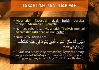 • Mu’amalah Tabaru’ah tidak boleh berubah
menjadi Mu’amalah Tijariyah.
• Namun, sebaliknya: Mu’amalah Tijariyah menjadi
Mu’amalah Tabaru’ah adalah boleh.
• Nabi SAW bersabda:
•َّ‫ال‬ ِ‫ء‬ ْ‫و‬َّ‫س‬‫ال‬ ُ‫ل‬َ‫ث‬َ‫م‬ ‫َا‬‫ن‬َ‫ل‬ َ‫ْس‬‫ي‬َ‫ل‬ِ‫ه‬ِ‫ت‬َ‫ب‬ِ‫ه‬ ‫ي‬ِ‫ف‬ ُ‫د‬‫و‬ُ‫ع‬َ‫ي‬ ‫ي‬ِ‫ذ‬ِ‫ب‬ْ‫ل‬َ‫ك‬ْ‫ال‬َ‫ك‬
ِ‫ه‬ِ‫ئ‬ْ‫ي‬َ‫ق‬ ‫ي‬ِ‫ف‬ ُ‫ع‬ ِ‫ج‬ ْ‫ر‬َ‫ي‬
• “Tidak ada orang yang menandingi kejelekan orang
yang menarik hibahnya di antara kita, selain seperti
anjing yang menjilat ludahnya” (HR. Imam Bukhari).
TABARU’AH DAN TIJARIYAH
 