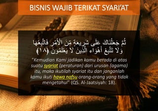 ‫ي‬ ِ‫َر‬‫ش‬ ‫ى‬َ‫ل‬َ‫ع‬ َ‫َاك‬‫ن‬ْ‫ل‬َ‫ع‬َ‫ج‬ َّ‫م‬ُ‫ث‬َ‫ف‬ ِ‫ر‬ْ‫م‬َ ْ‫اْل‬ َ‫ن‬ِ‫م‬ ‫ة‬َ‫ع‬‫ا‬َ‫ه‬ْ‫ع‬ِ‫ب‬َّ‫ت‬‫ا‬
‫ي‬ِ‫ذ‬َّ‫ال‬ ‫اء‬ َ‫و‬ْ‫ه‬َ‫أ‬ ْ‫ع‬ِ‫ب‬َّ‫ت‬َ‫ت‬ َ‫ال‬ َ‫و‬﴿ َ‫ون‬ُ‫م‬َ‫ل‬ْ‫ع‬َ‫ي‬ َ‫ال‬ َ‫ن‬١٨﴾
“Kemudian Kami jadikan kamu berada di atas
suatu syariat (peraturan) dari urusan (agama)
itu, maka ikutilah syariat itu dan janganlah
kamu ikuti hawa nafsu orang-orang yang tidak
mengetahui” (QS. Al-Jaatsiyah: 18).
BISNIS WAJIB TERIKAT SYARI’AT
 