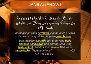 َّ‫ل‬ ‫ل‬َ‫ع‬ْ‫ج‬َ‫ي‬ َ َّ‫اّلل‬ ِ‫ق‬َّ‫ت‬َ‫ي‬ ‫ن‬َ‫م‬ َ‫و‬﴿ ً‫ا‬‫ج‬َ‫ر‬ْ‫خ‬َ‫م‬ ُ‫ه‬٢﴾ُ‫ه‬ْ‫ق‬ُ‫ز‬ ْ‫ر‬َ‫ي‬ َ‫و‬
َ‫م‬ َ‫و‬ ُ‫ب‬ِ‫س‬َ‫ت‬ْ‫ح‬َ‫ي‬ َ‫ال‬ ُ‫ْث‬‫ي‬َ‫ح‬ ْ‫ن‬ِ‫م‬‫ى‬َ‫ل‬َ‫ع‬ ْ‫ل‬َّ‫ك‬ َ‫و‬َ‫ت‬َ‫ي‬ ‫ن‬َ‫و‬ُ‫ه‬َ‫ف‬ ِ َّ‫اّلل‬
﴿ ُ‫ه‬ُ‫ب‬ْ‫س‬َ‫ح‬٣﴾
Barangsiapa yang bertakwa kepada Allah niscaya
Dia akan mengadakan baginya jalan ke luar.
Dan memberinya rezki dari arah yang tiada
disangka-sangkanya. Dan barangsiapa yang
bertawakkal kepada Allah niscaya Allah akan
mencukupkan (keperluan) nya” (QS.
Ath-Thalaq: 2-3).
JANJI ALLAH SWT
 