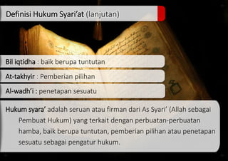 Definisi Hukum Syari’at (lanjutan)
Bil iqtidha : baik berupa tuntutan
At-takhyir : Pemberian pilihan
Al-wadh’i : penetapan sesuatu
Hukum syara’ adalah seruan atau firman dari As Syari’ (Allah sebagai
Pembuat Hukum) yang terkait dengan perbuatan-perbuatan
hamba, baik berupa tuntutan, pemberian pilihan atau penetapan
sesuatu sebagai pengatur hukum.
 