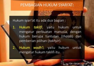 Hukum syari’at itu ada dua bagian :
1. Hukum taklifi, yaitu hukum untuk
mengatur perbuatan manusia, dengan
hukum berupa tuntutan (thalab) dan
pemberian pilihan (takhyir).
2. Hukum wadh’i, yaitu hukum untuk
mengatur hukum taklifi itu.
PEMBAGIAN HUKUM SYARI’AT
 