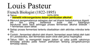 Louis Pasteur
French Biologist (1822-1895)
 Tahun 1875-1876 -
> meneliti mikroorganisme dalam pembuatan alkohol
 Menurut pengamatannya sebagian dari sel khamir kedudukannya diganti
sel lain yang berbentuk bulat dan batangnya
berukuran lebih kecil sehingga proses fermentasi alkohol didesak -
> fermentasi asam laktat
 Setiap proses fermentasi tertentu disebabkan oleh aktivitas mikroba terte
ntu.
 Contoh : fermentasi alkohol oleh khamir, fermentasi asam laktat oleh bakt
eri Lactobacillus, dan fermentasi asam sitrat oleh jamur Aspergillus
 Tahun 1881, ia mengambil bagian dalam uji coba publik vaksinnya
terhadap antraks pada hewan peliharaan tentang pengetahuannya
terhadap rabies.
 