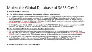 Molecular Global Database of SARS CoV-2
1. International databases
2.1 The GISAID (Global Initiative on Sharing Avian Influenza Data) platform
• The GISAID initiative is dedicated to providing a rapid data-sharing platform that includes a large proportion
of publicly available genomic data on influenza viruses and SARS-CoV-2. GISAID provides data on human-
associated viral genome sequences and some related clinical and epidemiological data, as well as data on
animal-associated viruses. On 10 January 2020, the first SARS-CoV-2 genomes were made publicly available
on GenBank and Virological.org and on GISAID.
• To date (6 February 2021), GISAID has recorded a total of 487 487 SARS-CoV-2 genome sequences from 238
countries and regions, as well as the metadata information corresponding to the sequences.
2.2 The International Nucleotide Sequence Database Collaboration
• The International Nucleotide Sequence Database Collaboration is an initiative between three which since
the 1980s has been providing support for molecular biology and genomics research: the NCBI, EMBL-EBI and
DDBJ. Through the agreement, the individual regional databases exchange released data on a daily basis.
• As a consequence, the three data centres share virtually the same data at any given time. The virtually
unified database is called the International Nucleotide Sequence Database (INSD). The individual
organizations have developed dedicated websites and data repositories specifically for COVID-19.
2. Databases related to SARS CoV-2 in China
 