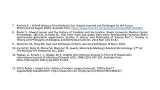 7. Aminov R. I. A Brief History of the Antibiotic Era: Lessons Learned and Challenges for the Future.
2010 [cited 16 August 2020]. Available from: https://www.ncbi.nlm.nih.gov/pmc/articles/PMC3109405/
8. Riedel S. Edward Jenner and the History of Smallpox and Vaccination. Baylor University Medical Center
Proceedings. 18(1):21-25.Parke EC. Flies from meat and wasps from trees: Reevaluating Francesco Redi’s
spontaneous generation experiments. Studies in History and Philosophy of Science Part C: Studies in
History and Philosophy of Biological and Biomedical Sciences. 2014 Mar 1;45:34-42.
9. Maharani VA, Ilhaq NN. Asal Usul Kehidupan Di Bumi. Asal Usul Kehidupan Di Bumi. 2018.
10. Carroll KC, Butel JS, Morse SA, Mietzner TA. Jawetz, Melnick & Adelberg’s Medical Microbiology. 27th ed.
The McGraw-Hill Companies Inc., 2016.
11. Pappas, G., Kiriaze, I. J., Falagas, M. E. Insights Into Infectious Disease In The Era of Hippocrates.
International Journal of Infectious Diseases (IJID). 2008;12(4), 347-350. Available from:
https://doi.org/10.1016/j.ijid.2007.11.003.
12. Pitt D, Aubin J. Joseph Lister: father of modern surgery [Internet]. 2020 [cited 17
August2020].Availablefrom: http://www.ncbi.nlm.nih.gov/pmc/articles/PMC3468637/
 