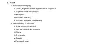 d. Parasit
a. Protozoa (2 kelompok)
i. Cilliata, flagellata tractus digestivus dan urogenital
ii. Flagelata darah dan jaringan
iii.Rhizopoda
iv.Sporozoa (malaria)
v. Sporozoa (Isospora, toxoplasma)
b. Helminthologi (2 kelompok)
i. Soil transmitted helminth
ii. Non soil transmitted helminth
iii.Filaria
iv.Trematoda
v. Cestoda
vi.Nematoda usus
 