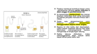  Pasteur membuat kontribusi besar untuk
pemahaman tentang peran mikroba d
alam anggur & pembentukan bir.
 Ia menemukan pasteurisasi dan menye
lesaikan beberapa studi yang menunjuk
an bahwa penyakit manusia timbul dari i
nfeksi.
 Salah satu eksperimennya yang
terkenal adalah eksperimen
menggunakan bejana leher angsa.
 Bejana ini diisi kaldu dan dipanaskan,
udara bebas melewati tabung tapi tidak
ditemukan mikroorganisme karena
mengendap di lengkungan tabung.
 Ketika tabung ditidurkan, maka
mikroorganisme akan masuk serta
dapat dilihat pada kaldu tadi.
 
