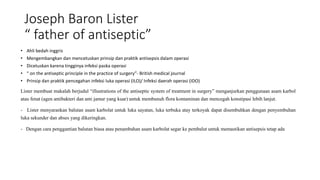 Joseph Baron Lister
“ father of antiseptic”
• Ahli bedah inggris
• Mengembangkan dan mencetuskan prinsip dan praktik antisepsis dalam operasi
• Dicetuskan karena tingginya infeksi paska operasi
• “ on the antiseptic principle in the practice of surgery”- British medical journal
• Prinsip dan praktik pencegahan infeksi luka operasi (ILO)/ Infeksi daerah operasi (IDO)
Lister membuat makalah berjudul “illustrations of the antiseptic system of treatment in surgery” menganjurkan penggunaan asam karbol
atau fenat (agen antibakteri dan anti jamur yang kuar) untuk membunuh flora kontaminan dan mencegah konstipasi lebih lanjut.
- Lister menyarankan balutan asam karbolat untuk luka sayatan, luka terbuka atay terkoyak dapat disembuhkan dengan penyembuhan
luka sekunder dan abses yang dikeringkan.
- Dengan cara penggantian balutan biasa atau penambahan asam karbolat segar ke pembalut untuk memastikan antisepsis tetap ada
 