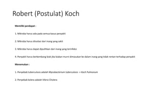 Robert (Postulat) Koch
Memiliki pendapat :
1. Mikroba harus ada pada semua kasus penyakit
2. Mikroba harus diisolasi dari inang yang sakit
3. Mikroba harus dapat dipulihkan dari inang yang terinfeksi
4. Penyakit harus berkembang biak jika biakan murni dimasukan ke dalam inang yang tidak rentan terhadap penyakit
Menemukan :
1. Penyebab tuberculosis adalah Mycobacterium tuberculosis -> Koch Pulmonum
2. Penyebab kolera adalah Vibrio Cholera
 
