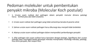 Pedoman molekuler untuk pembentukan
penyakit mikroba (Molecular Koch postulat)
• 1. Urutan asam nukleat dari pathogen dalam penyakit menular dimana patologi
harus terlihat jelas dan lebih anatomis
• 2. Urutan asam nukleat dari pathogen yang tidak semestinya berada di peserta sehat
• 3. Salinan urutan asam nukleat pathogen harus dikurangi atau menjadi tidak terdeteksi
• 4. Adanya urutan asam nukleat pathogen dalam memprediksi perkembangan penyakit
• 5. Sifat pathogen dari asam nukleat harus konsisten dengan biologis. Signifikansi dari urutan
mikroba akan meningkat Ketika genotype mikroba memprediksi morfologi mikroba, patologi,
fitus klinis penyakit, dan respon host.
 