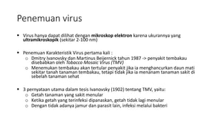Penemuan virus
 Virus hanya dapat dilihat dengan mikroskop elektron karena ukurannya yang
ultramikroskopik (sekitar 2-100 nm)
 Penemuan Karakteristik Virus pertama kali :
o Dmitry Ivanovsky dan Martinus Beijernick tahun 1987 -> penyakit tembakau
disebabkan oleh Tobacco Mosaic Virus (TMV)
o Menemukan tembakau akan tertular penyakit jika ia menghancurkan daun mati
sekitar tanah tanaman tembakau, tetapi tidak jika ia menanam tanaman sakit di
sebelah tanaman sehat
 3 pernyataan utama dalam tesis Ivanovsky (1902) tentang TMV, yaitu:
o Getah tanaman yang sakit menular
o Ketika getah yang terinfeksi dipanaskan, getah tidak lagi menular
o Dengan tidak adanya jamur dan parasit lain, infeksi melalui bakteri
 