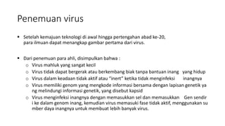 Penemuan virus
 Setelah kemajuan teknologi di awal hingga pertengahan abad ke-20,
para ilmuan dapat menangkap gambar pertama dari virus.
 Dari penemuan para ahli, disimpulkan bahwa :
o Virus mahluk yang sangat kecil
o Virus tidak dapat bergerak atau berkembang biak tanpa bantuan inang yang hidup
o Virus dalam keadaan tidak aktif atau “inert” ketika tidak menginfeksi inangnya
o Virus memiliki genom yang mengkode informasi bersama dengan lapisan genetik ya
ng melindungi informasi genetik, yang disebut kapsid
o Virus menginfeksi inangnya dengan memasukkan sel dan memasukkan Gen sendir
i ke dalam genom inang, kemudian virus memasuki fase tidak aktif, menggunakan su
mber daya inangnya untuk membuat lebih banyak virus.
 