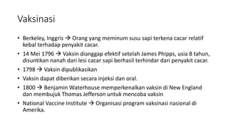 Vaksinasi
• Berkeley, Inggris  Orang yang meminum susu sapi terkena cacar relatif
kebal terhadap penyakit cacar.
• 14 Mei 1796  Vaksin dianggap efektif setelah James Phipps, usia 8 tahun,
disuntikan nanah dari lesi cacar sapi berhasil terhindar dari penyakit cacar.
• 1798  Vaksin dipublikasikan
• Vaksin dapat diberikan secara injeksi dan oral.
• 1800  Benjamin Waterhouse memperkenalkan vaksin di New England
dan membujuk Thomas Jefferson untuk mencoba vaksin
• National Vaccine Institute  Organisasi program vaksinasi nasional di
Amerika.
 