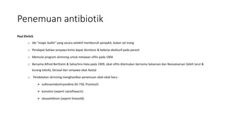 Penemuan antibiotik
Paul Ehrlich
o Ide "magic bullet" yang secara selektif membunuh penyakit, bukan sel inang
o Pendapat bahwa senyawa kimia dapat disintesis & bekerja eksklusif pada parasit
o Memulai program skrinning untuk melawan sifilis pada 1904
o Bersama Alfred Bertheim & Sahachiro Hata pada 1909, obat sifilis ditemukan bernama Salvarsan dan Neosalvarsan (lebih larut &
kurang toksik), berasal dari senyawa obat Axotyl
o Pendekatan skrinning menghasilkan penemuan obat-obat baru :
 sulfonamidochrysoidine (KI-730, Prontosil)
 kuinolon (seperti ciprofloxacin)
 oksazolidinon (seperti linezoild).
 