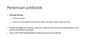 Penemuan antibiotik
• Alexander Fleming
o Penemu penisilin
o Teknik skrinning efektif & sumber daya sedikit, sehingga menjadi fondasi skrining
• Penemuan ketiga anti-mikroba : Salvarsan, Protonsil, dan Penisilin menjadi fondasi untuk
penemuan obat di masa depan
• Tahun 1950-1970 disebut golden period dari penemuan antibiotik
 
