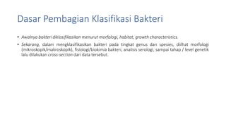 Dasar Pembagian Klasifikasi Bakteri
• Awalnya bakteri diklasifikasikan menurut morfologi, habitat, growth characteristics.
• Sekarang, dalam mengklasifikasikan bakteri pada tingkat genus dan spesies, diilhat morfologi
(mikroskopik/makroskopik), fisiologi/biokimia bakteri, analisis serologi, sampai tahap / level genetik
lalu dilakukan cross-section dari data tersebut.
 