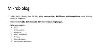 Mikrobiologi
• Salah satu cabang ilmu biologi yang mempelajari kehidupan mikroorganisme yang kadang
disebut “mikroba”.
• Interaksi mikroba dan manusia, dan mikroba dan lingkungan.
• Mikroorganisme:
• Virus
• Archaebacteria
• Eubacteria
• Jamur mikroskopik
• Protozoa
• Alga mikroskopis
• Cacing parasit mikrokopis.
 