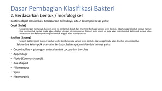 2. Berdasarkan bentuk / morfologi sel
Bakteria dapat diklasifikasi berdasarkan bentuknya, ada 2 kelompok besar yaitu:
Cocci (Bulat)
• Sesuai dengan namanya, bakteri jenis ini berbentuk bulat dan memiliki berbagai variasi jenis bentuk. Jika tunggal disebut coccus namun
jika membentuk rantai maka akan disebut dengan streptococcus. Bakteri jenis cocci ini juga akan membentuk kelompok empat atau
tetracoccus dan kelompok yang berbentuk anggur atau staphycoccus.
Bacillus (Batang)
• Seperti bakteri cocci, bakteri basilus terdiri dari beberapa variasi jenis bentuk. Jika tunggal maka akan disebut streptobacillus.
Selain dua kelompok utama ini terdapat beberapa jenis bentuk lainnya yaitu:
• Coccobacillus – gabungan antara bentuk coccus dan baccilus
• Appendage
• Fibrio (Comma-shaped)
• Box-shaped
• Fillamentous
• Spiral
• Pleomorphic
Dasar Pembagian Klasifikasi Bakteri
 
