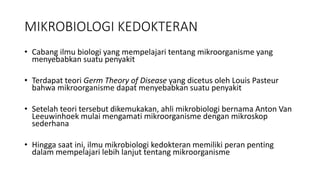 MIKROBIOLOGI KEDOKTERAN
• Cabang ilmu biologi yang mempelajari tentang mikroorganisme yang
menyebabkan suatu penyakit
• Terdapat teori Germ Theory of Disease yang dicetus oleh Louis Pasteur
bahwa mikroorganisme dapat menyebabkan suatu penyakit
• Setelah teori tersebut dikemukakan, ahli mikrobiologi bernama Anton Van
Leeuwinhoek mulai mengamati mikroorganisme dengan mikroskop
sederhana
• Hingga saat ini, ilmu mikrobiologi kedokteran memiliki peran penting
dalam mempelajari lebih lanjut tentang mikroorganisme
 