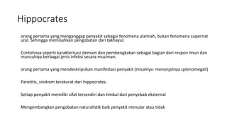 Hippocrates
orang pertama yang menganggap penyakit sebagai fenomena alamiah, bukan fenomena supernat
ural. Sehingga memisahkan pengobatan dari takhayul.
Contohnya seperti karakterisasi demam dan pembengkakan sebagai bagian dari respon imun dan
munculnya berbagai jenis infeksi secara musiman.
orang pertama yang mendeskripsikan manifestasi penyakit (misalnya: menonjolnya splenomegali)
Parotitis, sindrom terakurat dari hippocrates.
Setiap penyakit memiliki sifat tersendiri dan timbul dari penyebab eksternal
Mengembangkan pengobatan naturalistik baik penyakit menular atau tidak
 