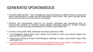 GENERATIO SPONTANEOUS
• Aristoteles (384-322 SM) Teori ambiogenesis, bahwa bawasannya makhluk hidup itu timbul dari
benda mati.Pemikiran ini tidak memiliki pembuktian secara ilmiah. Para petani percaya bahwa
jamur merang timbul secara tiba-tiba di merang padi.
• Anthonie Van Leeuwenhoek (abad ke 17), penemu mikroskop juga mendukung teori ini.
Leeuwenhoek meneliti air rendaman jerami dengan mikroskop buatannya, ternyata terdapat
protozoa. Leeuwenhoek juga berpendapat hal tersebut terjadi begitu saja.
• Fransesco Fredi (1626-1697), melakukan percobaan pada tahun 1668:
 Ia meninggalkan daging dalam enam wadah. Dua terbuka di udara, dua ditutup dengan kain
kasa, dan dua di tutup rapat.
 Hipotesisnya didukung dengan berkembangnya belatung di toples yang terbuka tetapi tidak
pada toples lain.
 Ia menyimpulkan bahwa belatung hanya bisa terbentuk kalau lalat bertelur di dagingnya, dan
belatung merupakan keturunan lalat, bukan produk generasi spontan.
 