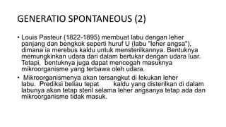 GENERATIO SPONTANEOUS (2)
• Louis Pasteur (1822-1895) membuat labu dengan leher
panjang dan bengkok seperti huruf U (labu "leher angsa"),
dimana ia merebus kaldu untuk mensterilkannya. Bentuknya
memungkinkan udara dari dalam bertukar dengan udara luar.
Tetapi, bentuknya juga dapat mencegah masuknya
mikroorganisme yang terbawa oleh udara.
• Mikroorganismenya akan tersangkut di lekukan leher
labu. Prediksi beliau tepat kaldu yang disterilkan di dalam
labunya akan tetap steril selama leher angsanya tetap ada dan
mikroorganisme tidak masuk.
 