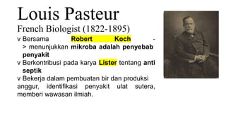 Louis Pasteur
French Biologist (1822-1895)
v Bersama Robert Koch -
> menunjukkan mikroba adalah penyebab
penyakit
v Berkontribusi pada karya Lister tentang anti
septik
v Bekerja dalam pembuatan bir dan produksi
anggur, identifikasi penyakit ulat sutera,
memberi wawasan ilmiah.
 