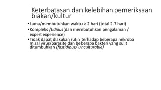 Keterbatasan dan kelebihan pemeriksaan
biakan/kultur
•Lama/membutuhkan waktu > 2 hari (total 2-7 hari)
•Kompleks /tidious(dan membutuhkan pengalaman /
expert experience)
•Tidak dapat dlakukan rutin terhadap beberapa mikroba
misal virus/parasite dan beberapa bakteri yang sulit
ditumbuhkan (fastidious/ unculturable)
 