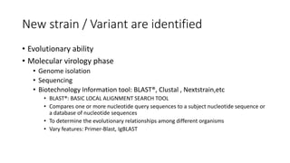 New strain / Variant are identified
• Evolutionary ability
• Molecular virology phase
• Genome isolation
• Sequencing
• Biotechnology Information tool: BLAST®, Clustal , Nextstrain,etc
• BLAST®: BASIC LOCAL ALIGNMENT SEARCH TOOL
• Compares one or more nucleotide query sequences to a subject nucleotide sequence or
a database of nucleotide sequences
• To determine the evolutionary relationships among different organisms
• Vary features: Primer-Blast, IgBLAST
 