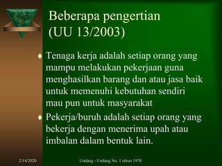 2/14/2020 Undang - Undang No. 1 tahun 1970
Beberapa pengertian
(UU 13/2003)
 Tenaga kerja adalah setiap orang yang
mampu melakukan pekerjaan guna
menghasilkan barang dan atau jasa baik
untuk memenuhi kebutuhan sendiri
mau pun untuk masyarakat
 Pekerja/buruh adalah setiap orang yang
bekerja dengan menerima upah atau
imbalan dalam bentuk lain.
 