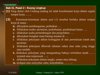 2/14/2020 Undang - Undang No. 1 tahun 1970
Bab II, Pasal 2 : Ruang Lingkup
(1) Yang diatur oleh Undang-undang ini ialah keselamatan kerja dalam segala
tempat kerja……;
(2) Ketentuan-ketentuan dalam ayat (1) tersebut berlaku dalam tempat
kerja di mana :
c. dikerjakan pembangunan, perbaikan ….
d. Dilakukan usaha: pertanian, perkebunan, pembukaan hutan ….
e. dilakukan usaha pertambangan dan pengolahan ….
g. dikerjakan bongkar muat barang muatan di ….
i. dilakukan pekerjaan dalam ketinggian di atas permukaan tanah atau
perairan;
j. dilakukan pekerjaan dibawah tekanan udara atau suhu yang tinggi
atau rendah;
k. dilakukan pekerjaan yang mengandung bahaya tertimbun tanah ……
terjatuh atau terperosok ….;
l. dilakukan pekerjaan dalam tangki, sumur atau lubang;
m. terdapat atau menyebar suhu, kelembaban………;
 