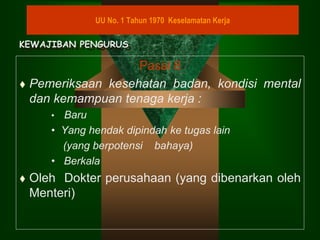 Pasal 8
 Pemeriksaan kesehatan badan, kondisi mental
dan kemampuan tenaga kerja :
• Baru
• Yang hendak dipindah ke tugas lain
(yang berpotensi bahaya)
• Berkala
 Oleh Dokter perusahaan (yang dibenarkan oleh
Menteri)
UU No. 1 Tahun 1970 Keselamatan Kerja
KEWAJIBAN PENGURUS
 