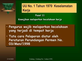 2/14/2020 Undang - Undang No. 1 tahun 1970
UU No. 1 Tahun 1970 Keselamatan
Kerja
Pasal 11
Kewajiban melaporkan kecelakaan kerja
• Pengurus wajib melaporkan kecelakaan
yang terjadi di tempat kerja
• Tata cara Pelaporan diatur oleh
Peraturan Perundangan Permen No.
03/Men/1998
 