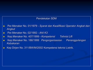 Pendekatan SDM
 Per.Menaker No. 01/1979 - Syarat dan Kwalifikasi Operator Angkat dan
Angkut
 Per.Menaker No. 02/1992 - Ahli K3
 Kep.Menaker No. 407/1999 - Kompetensi Tehnisi Lift
 Kep.Menaker No. 186/1999 Pengorganisasian Penanggulangan
Kebakaran
 Kep Dirjen No. 311/BW/M/2002 Kompetensi teknisi Listrik.
 