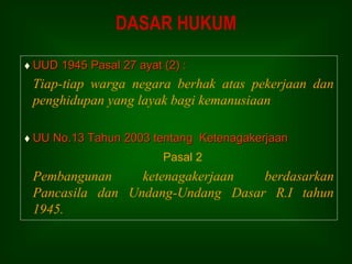 UUD 1945 Pasal 27 ayat (2) :
Tiap-tiap warga negara berhak atas pekerjaan dan
penghidupan yang layak bagi kemanusiaan
 UU No.13 Tahun 2003 tentang Ketenagakerjaan
Pasal 2
Pembangunan ketenagakerjaan berdasarkan
Pancasila dan Undang-Undang Dasar R.I tahun
1945.
DASAR HUKUM
 