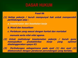 DASAR HUKUM
Pasal 86
(1) Setiap pekerja / buruh mempunyai hak untuk memperoleh
perlindungan atas :
a. keselamatan dan kesehatan kerja
b. Moral dan kesusilaan
c. Perlakuan yang sesuai dengan harkat dan martabat
manusia serta nilai-nilai agama.
(2) Untuk melindungi keselamatan pekerja / buruh guna
mewujudkan produktivitas kerja yang optimal
diselenggarakan upaya K3.
(3) Perlindungan sebagaimana pada ayat (1) dan ayat (2)
dilaksanakan dengan peraturan perundangan yang berlaku.
 