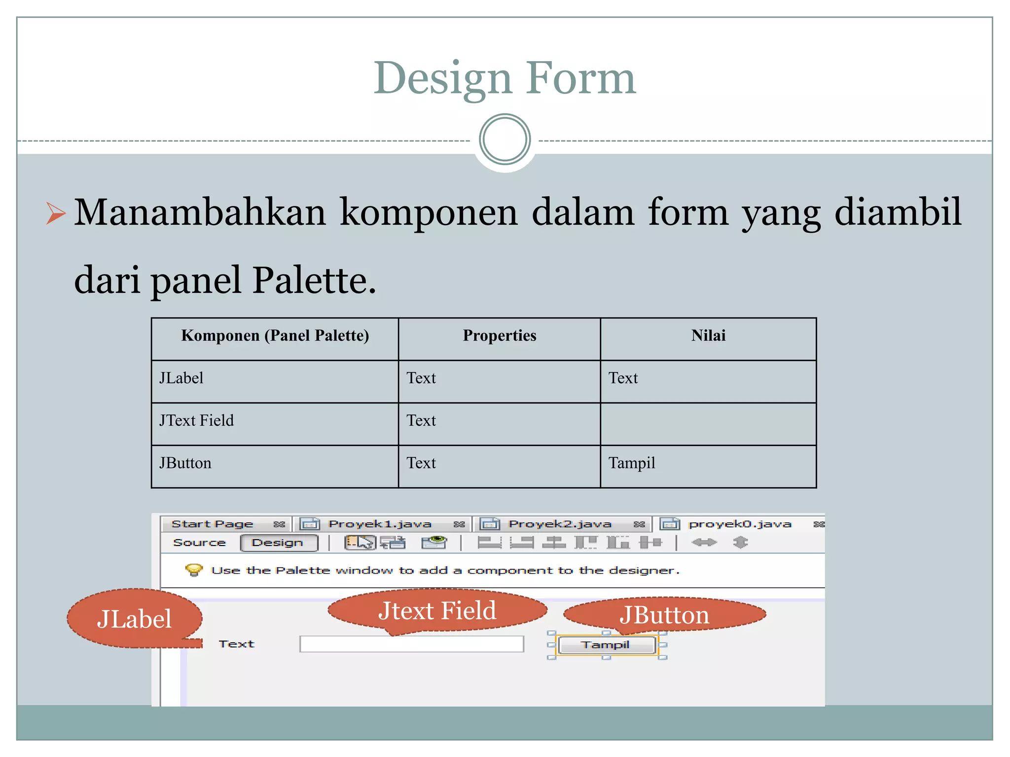 Design Form
Manambahkan komponen dalam form yang diambil
dari panel Palette.
Komponen (Panel Palette) Properties Nilai
JLabel Text Text
JText Field Text
JButton Text Tampil
JLabel Jtext Field JButton
 