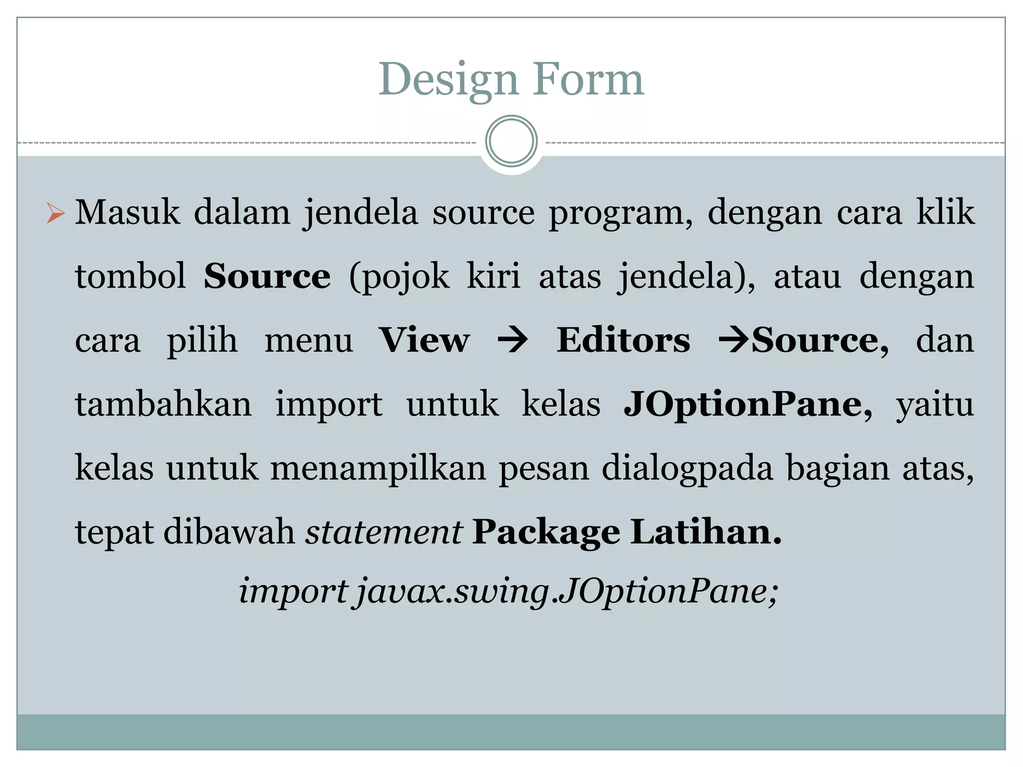 Design Form
 Masuk dalam jendela source program, dengan cara klik
tombol Source (pojok kiri atas jendela), atau dengan
cara pilih menu View  Editors Source, dan
tambahkan import untuk kelas JOptionPane, yaitu
kelas untuk menampilkan pesan dialogpada bagian atas,
tepat dibawah statement Package Latihan.
import javax.swing.JOptionPane;
 