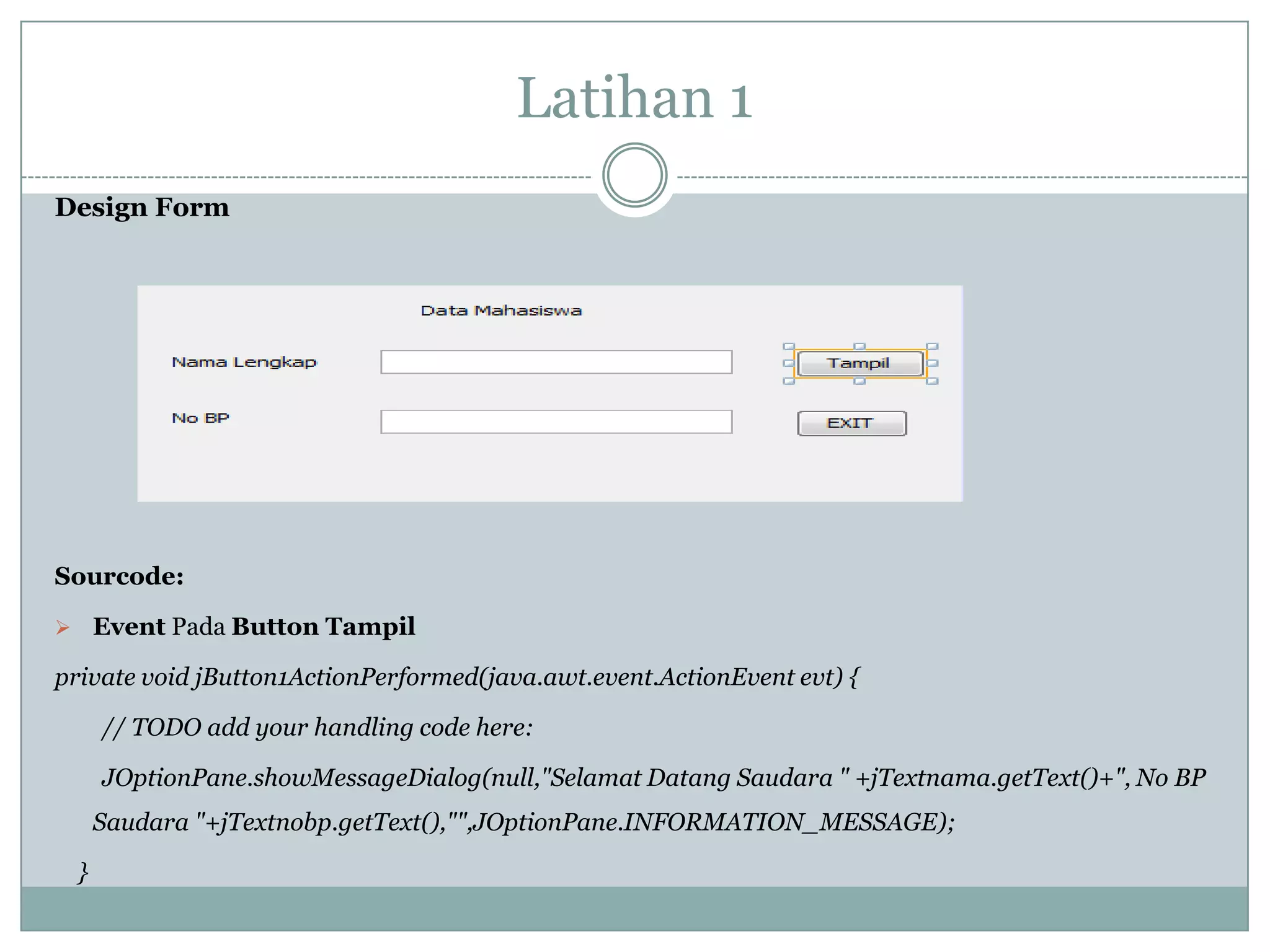 Latihan 1
Design Form
Sourcode:
 Event Pada Button Tampil
private void jButton1ActionPerformed(java.awt.event.ActionEvent evt) {
// TODO add your handling code here:
JOptionPane.showMessageDialog(null,"Selamat Datang Saudara " +jTextnama.getText()+", No BP
Saudara "+jTextnobp.getText(),"",JOptionPane.INFORMATION_MESSAGE);
}
 